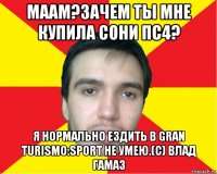 маам?зачем ты мне купила сони пс4? я нормально ездить в gran turismo:sport не умею.(с) влад гамаз