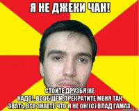 я не джеки чан! стойте,друзья!не надо!..вообщем,прекратите меня так звать,все знаете что я не он!(с) влад гамаз.