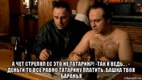  а чет стрелял ес это не татарин?! -так я ведь.. , - деньги то все равно татарину платить..башка твоя баранья