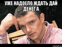 уже надоело ждать дай денег а 