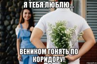 я тебя люблю... веником гонять по коридору!