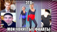 это мои чокнутые фанаты