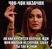 чок-чок казачок ай как крутится волчок, жди мой милый не скучай, заебу ты так и знай
