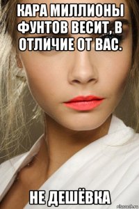 кара миллионы фунтов весит, в отличие от вас. не дешёвка