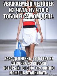 уважаемый человек из чата. ну что с тобой в самом деле. кара делевинь - это тебе не девочка из клоаки который ты всю эту фигню можешь вталкивать.