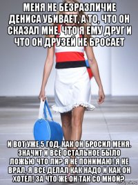 меня не безразличие дениса убивает, а то, что он сказал мне, что я ему друг и что он друзей не бросает и вот уже 5 год, как он бросил меня. значит и все остальное было ложью что ли? я не понимаю! я не врал, я все делал как надо и как он хотел! за что же он так со мной?