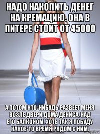 надо накопить денег на кремацию. она в питере стоит от 45000 а потом кто-нибудь развеет меня возле двери дома дениса, над его балконом. хоть так я побуду какое-то время рядом с ним.