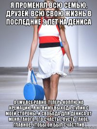 я променял всю семью, друзей, всю свою жизнь в последние 9 лет на дениса а ему все равно. теперь коплю на кремацию. я не вижу выхода. тупик с моей стороны. и свобода для дениса от меня такого. его счастье. пусть такое. главное, чтобы он был счастлив