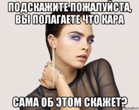 подскажите пожалуйста, вы полагаете что кара сама об этом скажет?