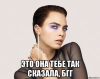  это она тебе так сказала, бгг