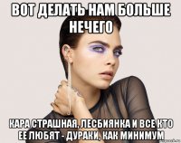 вот делать нам больше нечего кара страшная, лесбиянка и все кто ее любят - дураки, как минимум