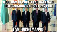 я бы вам не советовал нанимать центральноазиатских рабочих там наркомафия