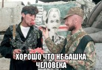  хорошо что не башка человека