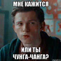 мне кажится или ты чунга-чанга?