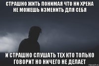 страшно жить понимая что ни хрена не можешь изменить для себя и страшно слушать тех кто только говорит но ничего не делает