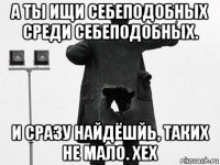 а ты ищи себеподобных среди себеподобных. и сразу найдёшйь, таких не мало. хех