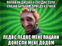 поїхав на дискач у сусіднє село, сказав батькам, приєду у 3 часа ночи ледвє ледвє мене пацани донесли мене додом
