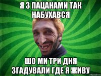 я з пацанами так набухався шо ми три дня згадували где я живу