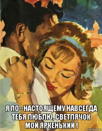  я по--настоящему навсегда тебя люблю, светлячок мой яркенький !