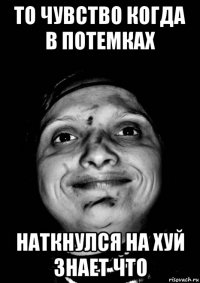 то чувство когда в потемках наткнулся на хуй знает что