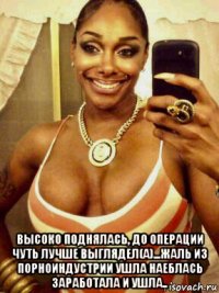  высоко поднялась, до операции чуть лучше выглядел(а)...жаль из порноиндустрии ушла наеблась заработала и ушла..