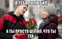 я тебя полюбил а ты просто шутил, что ты гей.