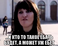  ...и кто то такое ебать будет, а может уж ебет