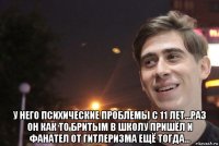  у него психические проблемы с 11 лет...раз он как то бритым в школу пришёл и фанател от гитлеризма ещё тогда...