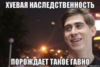 хуевая наследственность порождает такое гавно