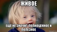 живое ещё не значит полноценное и полезное