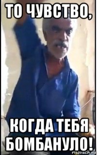 то чувство, когда тебя бомбануло!