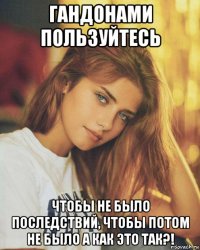 гандонами пользуйтесь чтобы не было последствий, чтобы потом не было а как это так?!