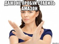 даже не пробуй ставить амазон 