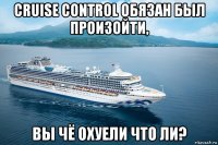 cruise control обязан был произойти, вы чё охуели что ли?