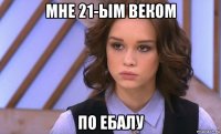 мне 21-ым веком по ебалу