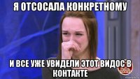 я отсосала конкретному и все уже увидели этот видос в контакте