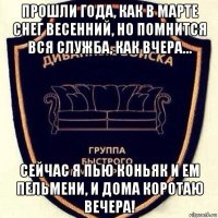 прошли года, как в марте снег весенний, но помнится вся служба, как вчера… сейчас я пью коньяк и ем пельмени, и дома коротаю вечера!