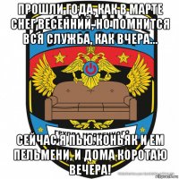 прошли года, как в марте снег весенний, но помнится вся служба, как вчера… сейчас я пью коньяк и ем пельмени, и дома коротаю вечера!