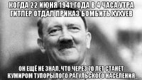 когда 22 июня 1941 года в 4 часа утра гитлер отдал приказ бомбить хухуев он ещё не знал, что через 70 лет станет кумиром тупорылого рагульского населения