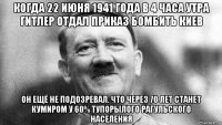 когда 22 июня 1941 года в 4 часа утра гитлер отдал приказ бомбить киев он ещё не подозревал. что через 70 лет станет кумиром у 60% тупорылого рагульского населения