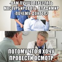 -вам лучше перестать мастурбировать, владимир -почему, доктор? потому что я хочу провести осмотр