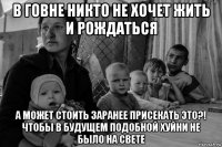 в говне никто не хочет жить и рождаться а может стоить заранее присекать это?! чтобы в будущем подобной хуйни не было на свете
