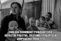  они как понимают рождаются в качестве рабства...поэтому то аборты и запрещены..пока что