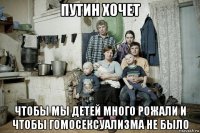 путин хочет чтобы мы детей много рожали и чтобы гомосексуализма не было