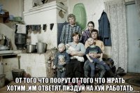  от того что поорут от того что жрать хотим..им ответят пиздуй на хуй работать