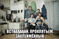  вставаааай, проклятьем заклеймённый