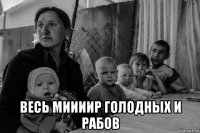  весь миииир голодных и рабов