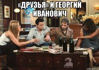 «друзья» и георгий иванович 