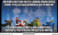 ми вам советуем читать джона локка перед сном, чтоб беседы длинные вести могли. а нам нужно думать как коминтерн укрепить, так чтоб вы пиздеть не могли. ахахахаха