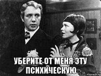  уберите от меня эту психическую